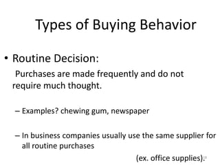 Types of Buying Behavior
• Routine Decision:
Purchases are made frequently and do not
require much thought.
– Examples? chewing gum, newspaper
– In business companies usually use the same supplier for
all routine purchases
(ex. office supplies).18
 