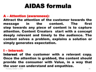 AIDAS formula
Thursday, October 1, 2020 38
A – Attention (awareness):
Attract the attention of the customer towards the
message in the content. The first
step towards any piece of content is to capture
attention. Content Creators start with a concept
deeply relevant and timely to the audience. The
content solves a problem, explains a solution or
simply generates expectation.
I – Interest:
Interest of the customer with a relevant copy.
Once the attention is grabbed, the content should
provide the consumer with Value, in a way that
the user can understand and empathize.
 