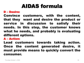 AIDAS formula
Thursday, October 1, 2020 39
D – Desire:
Convince customers, with the content,
that they want and desire the product or
service in discussion to satisfy their
needs. In this step, the customer knows
what he needs, and probably is evaluating
different options.
A – Action:
Lead customers towards taking action.
Once the content generated desire, it
must provide means to quickly convert the
consumer.
 