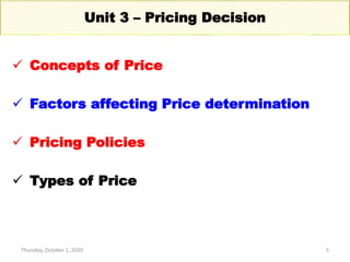 Thursday, October 1, 2020 5
Unit 3 – Pricing Decision
 Concepts of Price
 Factors affecting Price determination
 Pricing Policies
 Types of Price
 
