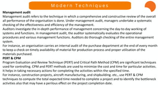 Management audit
Management audit refers to the technique in which a comprehensive and constructive review of the overall
all performance of the organisation is done. Under management audit, managers undertake a systematic
checking of the effectiveness and efficiency of the management.
Auditors investigate the in-depth performance of management concerning the day-to-day working of
systems and functions. In management audit, the auditor systematically evaluates the operational
procedures and various management functions. Auditors do thorough checking of the entire management
system.
For instance, an organisation carries an internal audit of the purchase department at the end of every month
to keep a check on timely availability of material for production process and proper utilisation of the
materials purchased.
PERT & CPM
Program Evaluation and Review Technique (PERT) and Critical Path Method (CPM) are significant techniques
used for controlling. CPM and PERT methods are used to minimize the cost and time for particular activities.
It helps in taking necessary actions for completing the activities within the specified time.
For instance, construction projects, aircraft manufacturing, and shipbuilding. etc., use PERT & CPM
techniques to compute the total expected time needed to complete a project and to identify the bottleneck
activities also that may have a perilous effect on the project completion date.
M o d e r n T e c h n i q u e s
 