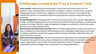 Challenges created by IT as a Control Tool
Costs and ROI: Implementing and maintaining IT control tools and infrastructure can incur
significant costs, including upfront investments in hardware, software, and personnel, as well as
ongoing expenses for maintenance, upgrades, and cybersecurity measures. Ensuring that the
benefits derived from IT investments justify the associated costs requires careful planning and
evaluation.
Change Management: Introducing new IT control tools and processes often requires organizational
change, including updating policies and procedures, providing training to employees, and addressing
resistance to change. Effective change management strategies are essential to minimize disruption
and ensure successful implementation.
Data Overload and Information Overload: While IT enables organizations to collect vast amounts of
data, managing and interpreting this data effectively can be challenging. Organizations must invest
in analytics capabilities and decision support systems to derive actionable insights from data and
avoid information overload.
Ethical and Social Implications: The use of IT control tools raises ethical and social concerns, such as
the potential for algorithmic bias, privacy infringements, and the impact of automation on jobs and
society. Organizations must consider the ethical implications of their IT initiatives and adopt
responsible practices to mitigate risks and promote trust among stakeholders.
 