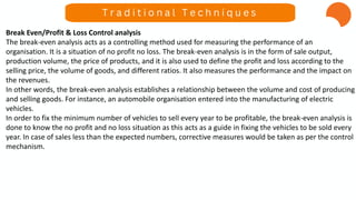 Break Even/Profit & Loss Control analysis
The break-even analysis acts as a controlling method used for measuring the performance of an
organisation. It is a situation of no profit no loss. The break-even analysis is in the form of sale output,
production volume, the price of products, and it is also used to define the profit and loss according to the
selling price, the volume of goods, and different ratios. It also measures the performance and the impact on
the revenues.
In other words, the break-even analysis establishes a relationship between the volume and cost of producing
and selling goods. For instance, an automobile organisation entered into the manufacturing of electric
vehicles.
In order to fix the minimum number of vehicles to sell every year to be profitable, the break-even analysis is
done to know the no profit and no loss situation as this acts as a guide in fixing the vehicles to be sold every
year. In case of sales less than the expected numbers, corrective measures would be taken as per the control
mechanism.
T r a d i t i o n a l T e c h n i q u e s
 
