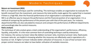 Return on Investment (ROI)
ROI is an important technique used for controlling. This technique enables an organisation to evaluate the
benefit received from the investment, and measure the total profits made against the capital that is invested.
If there is a high ROI, then the financial performance of an organisation is considered to be good.
ROI is an effective way to measure the performance and the financial position of an organisation. It is a
method of comparing the performance of the present year with that of the past years. For instance,
departmental ROIs are also calculated to measure and compare the performance of different departments
and accordingly take the control measures.
Ratio analysis
The technique of ratio analysis gives a total understanding of the organisation’s performance, efficiency,
liquidity, and profits. It is the most common form of controlling technique used by enterprises.
For instance, the various turnover ratios like debtors turnover ratio, inventory turnover ratio, fixed assets
turnover ratio etc. are helpful in knowing whether the resources are effectively used in operations of a
business or not. A higher turnover indicates better utilisation of resources. In case of low turnover ratio
proper control measure are taken to have better utilisation of available resources.
M o d e r n T e c h n i q u e s
 