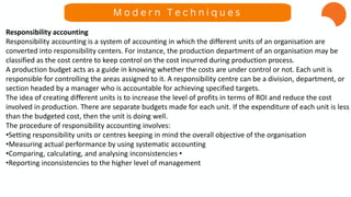 Responsibility accounting
Responsibility accounting is a system of accounting in which the different units of an organisation are
converted into responsibility centers. For instance, the production department of an organisation may be
classified as the cost centre to keep control on the cost incurred during production process.
A production budget acts as a guide in knowing whether the costs are under control or not. Each unit is
responsible for controlling the areas assigned to it. A responsibility centre can be a division, department, or
section headed by a manager who is accountable for achieving specified targets.
The idea of creating different units is to increase the level of profits in terms of ROI and reduce the cost
involved in production. There are separate budgets made for each unit. If the expenditure of each unit is less
than the budgeted cost, then the unit is doing well.
The procedure of responsibility accounting involves:
•Setting responsibility units or centres keeping in mind the overall objective of the organisation
•Measuring actual performance by using systematic accounting
•Comparing, calculating, and analysing inconsistencies •
•Reporting inconsistencies to the higher level of management
M o d e r n T e c h n i q u e s
 