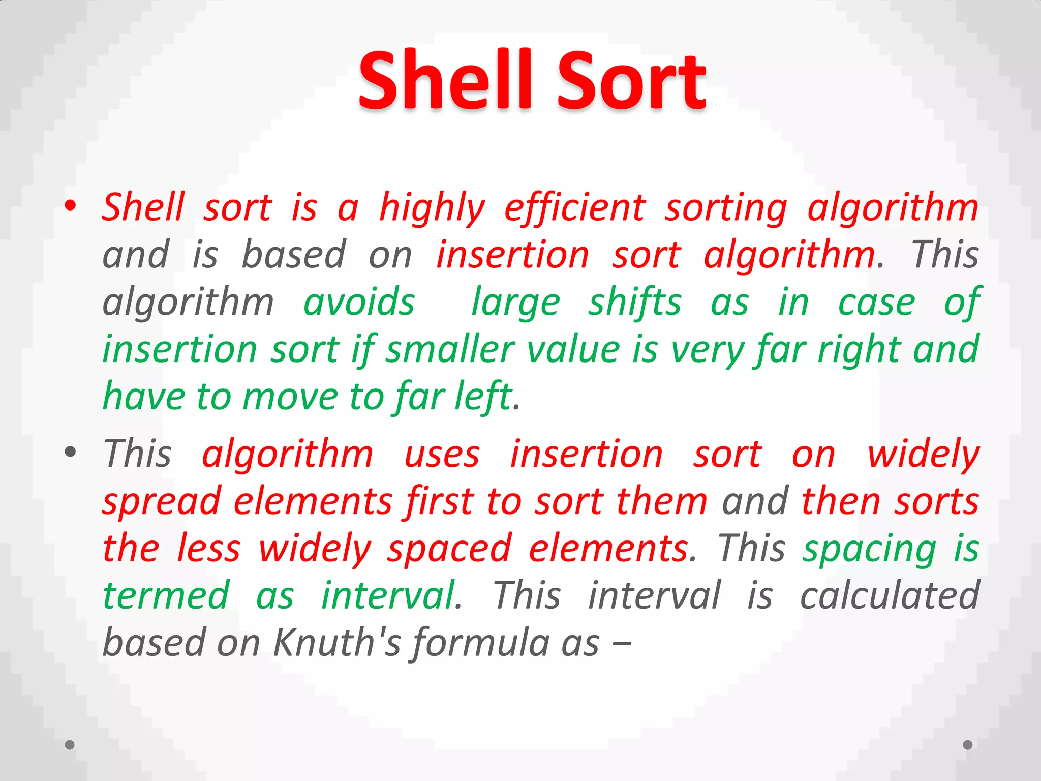 Shell Sort
• Shell sort is a highly efficient sorting algorithm
and is based on insertion sort algorithm. This
algorithm avoids large shifts as in case of
insertion sort if smaller value is very far right and
have to move to far left.
• This algorithm uses insertion sort on widely
spread elements first to sort them and then sorts
the less widely spaced elements. This spacing is
termed as interval. This interval is calculated
based on Knuth's formula as −
 