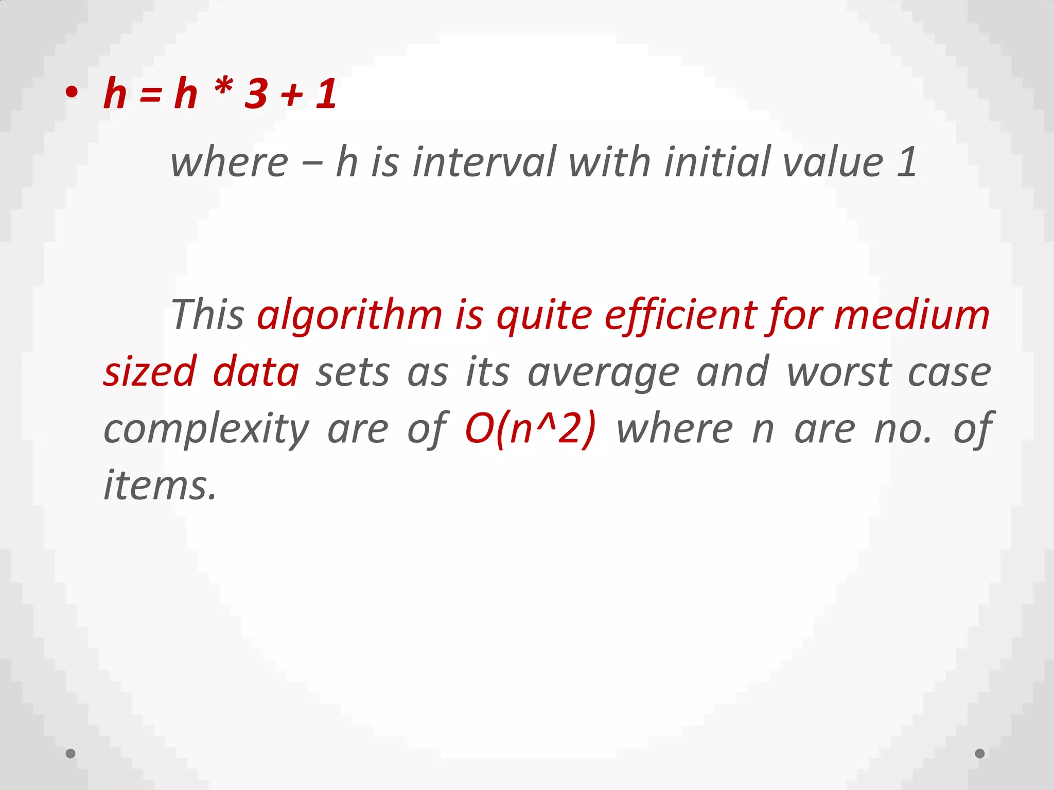 • h = h * 3 + 1
where − h is interval with initial value 1
This algorithm is quite efficient for medium
sized data sets as its average and worst case
complexity are of O(n^2) where n are no. of
items.
 