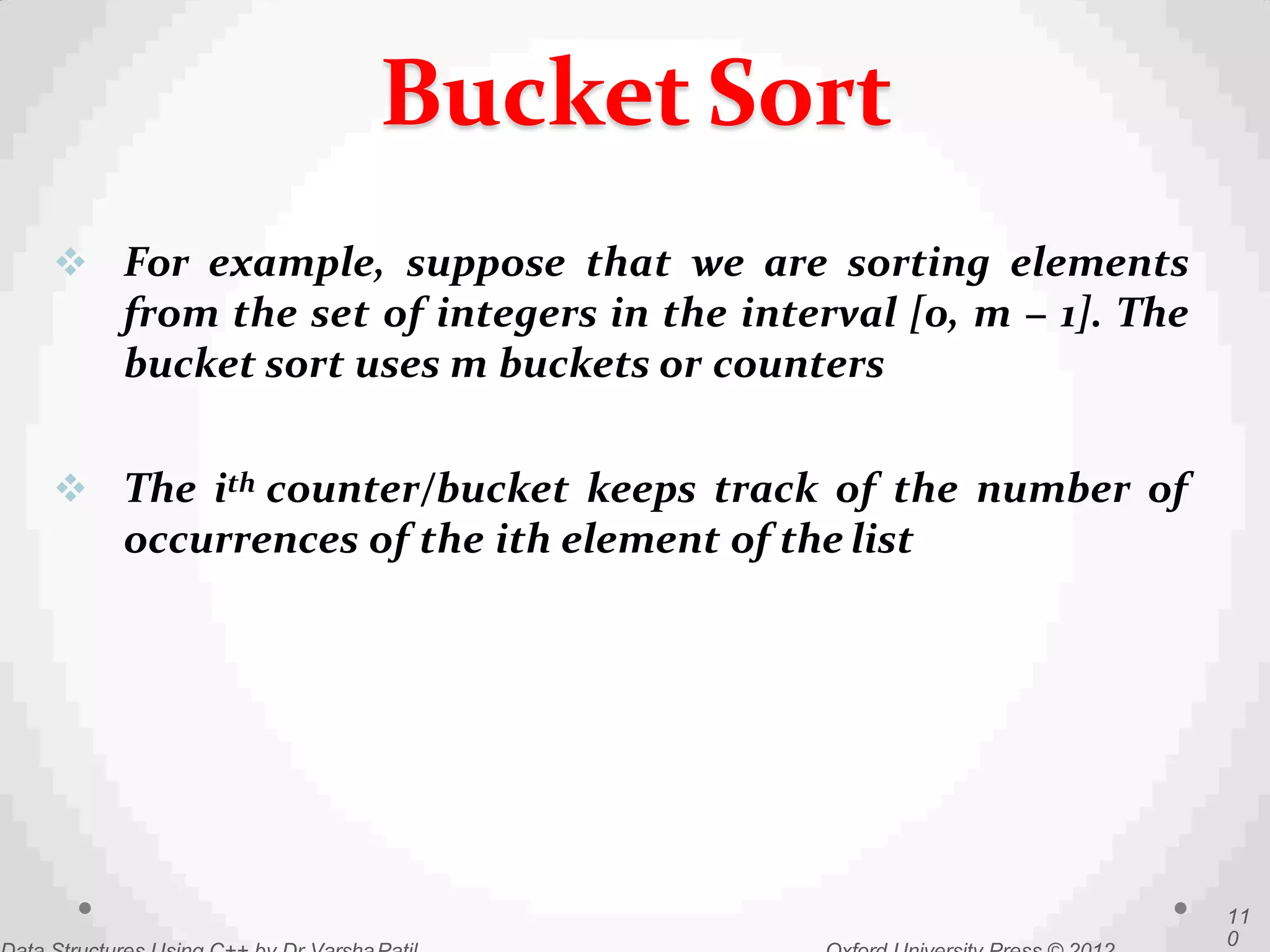  For example, suppose that we are sorting elements
from the set of integers in the interval [0, m − 1]. The
bucket sort uses m buckets or counters
 The ith counter/bucket keeps track of the number of
occurrences of the ith element of the list
11
0
Bucket Sort
 