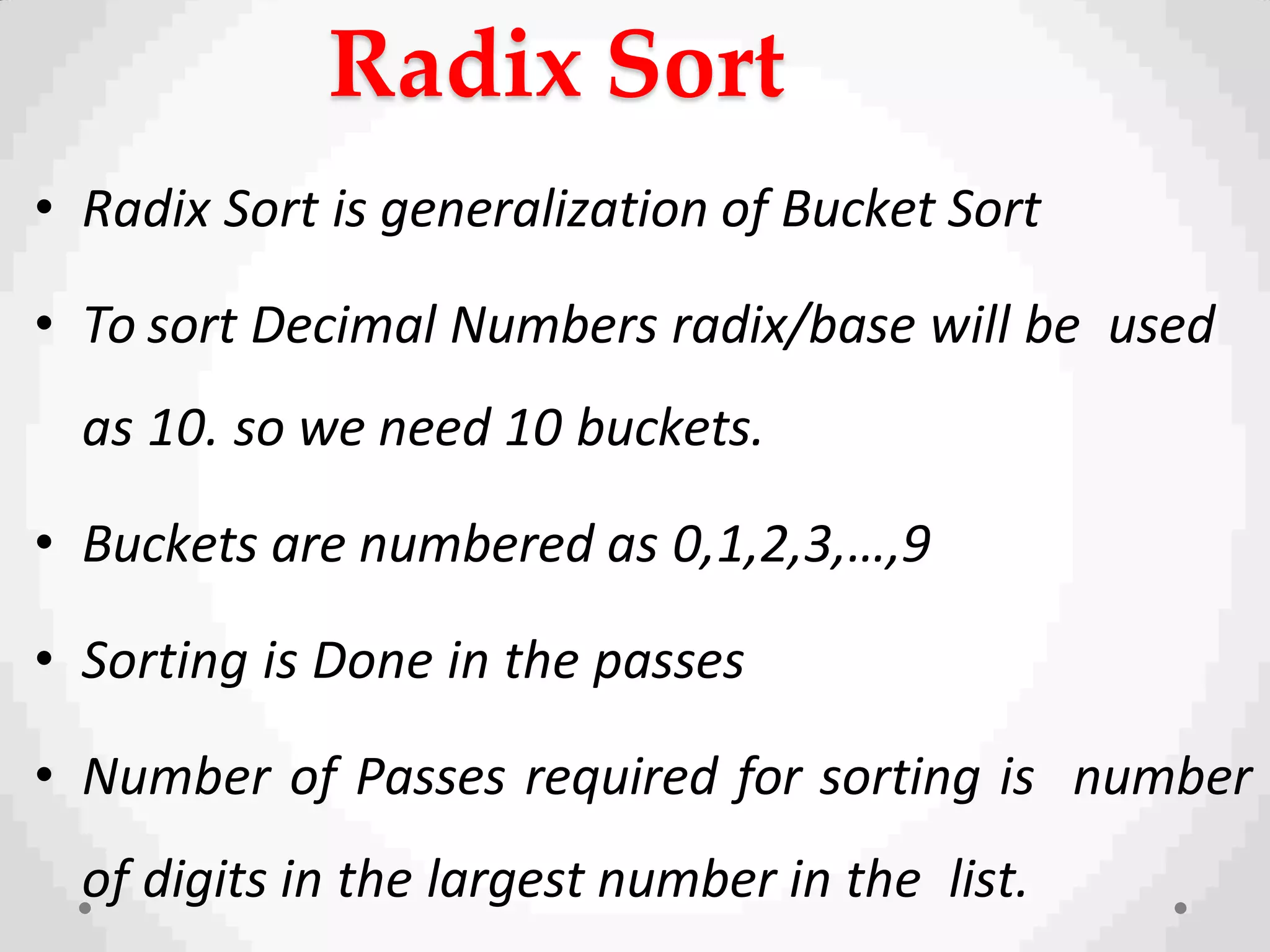 Radix Sort
• Radix Sort is generalization of Bucket Sort
• To sort Decimal Numbers radix/base will be used
as 10. so we need 10 buckets.
• Buckets are numbered as 0,1,2,3,…,9
• Sorting is Done in the passes
• Number of Passes required for sorting is number
of digits in the largest number in the list.
 