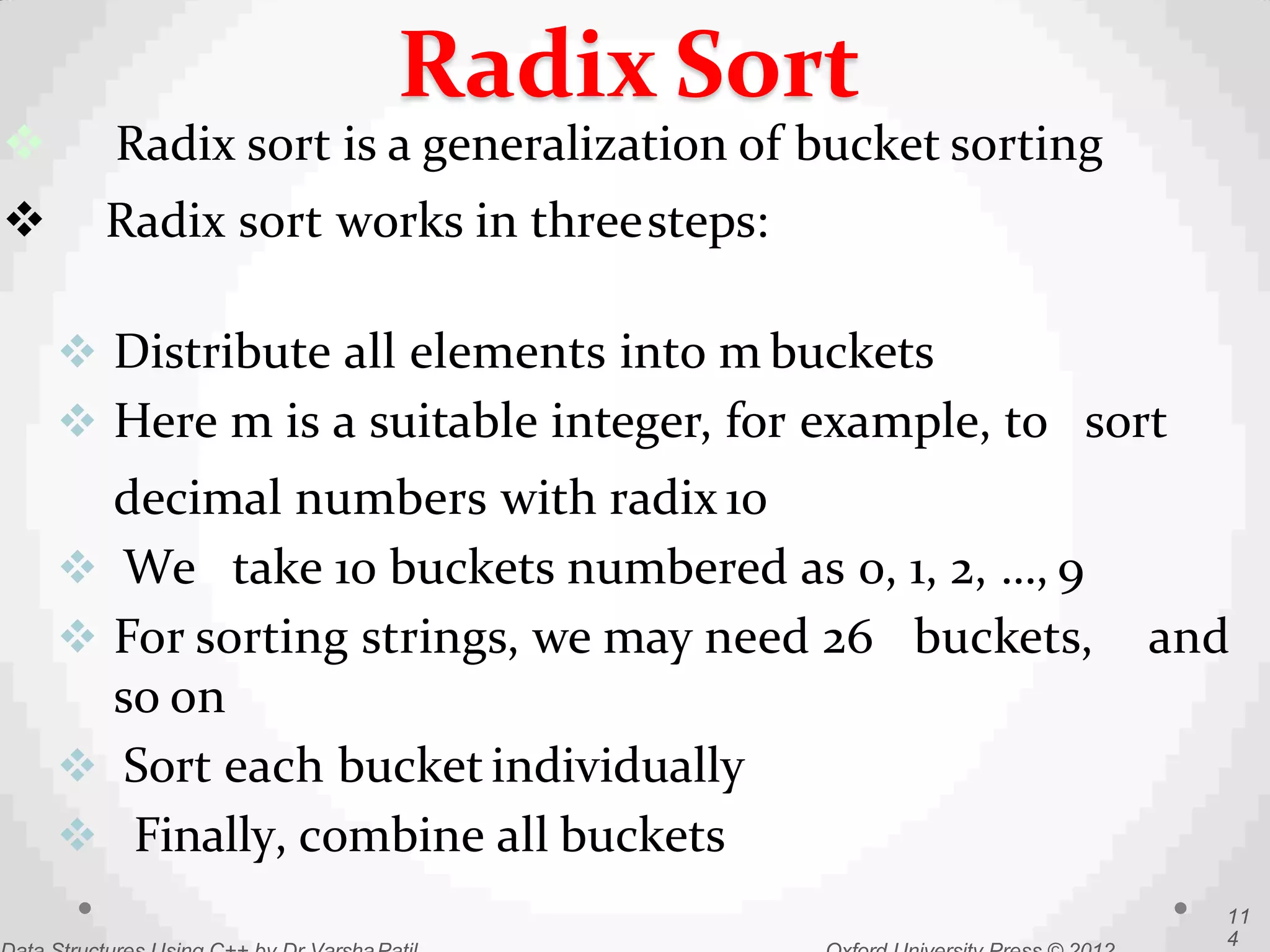  Radix sort is a generalization of bucket sorting
 Radix sort works in threesteps:
 Distribute all elements into m buckets
 Here m is a suitable integer, for example, to sort
decimal numbers with radix 10
 We take 10 buckets numbered as 0, 1, 2, …, 9
 For sorting strings, we may need 26 buckets, and
so on
 Sort each bucket individually
 Finally, combine all buckets
11
4
Radix Sort
 