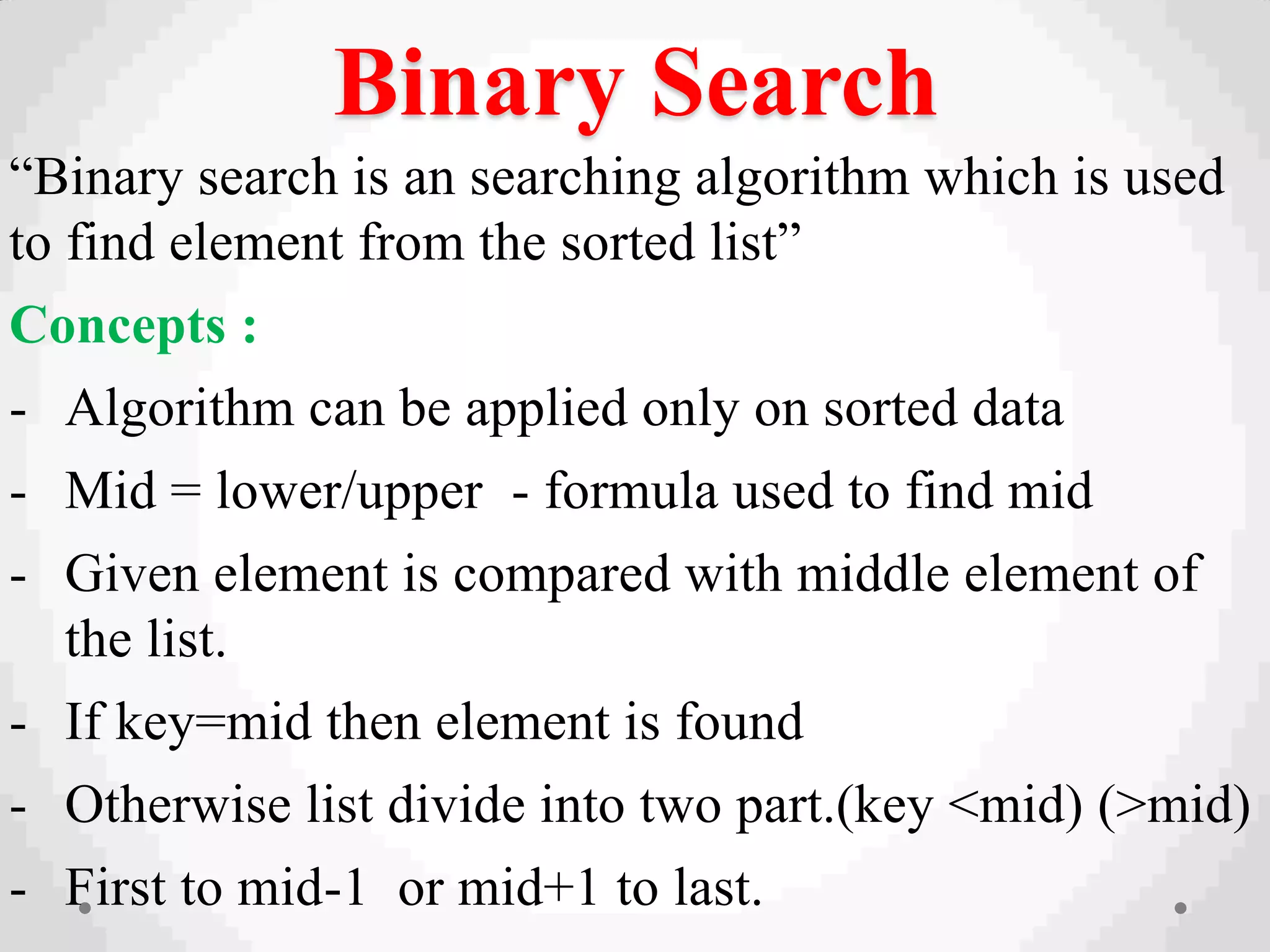 Binary Search
“Binary search is an searching algorithm which is used
to find element from the sorted list”
Concepts :
- Algorithm can be applied only on sorted data
- Mid = lower/upper - formula used to find mid
- Given element is compared with middle element of
the list.
- If key=mid then element is found
- Otherwise list divide into two part.(key <mid) (>mid)
- First to mid-1 or mid+1 to last.
 