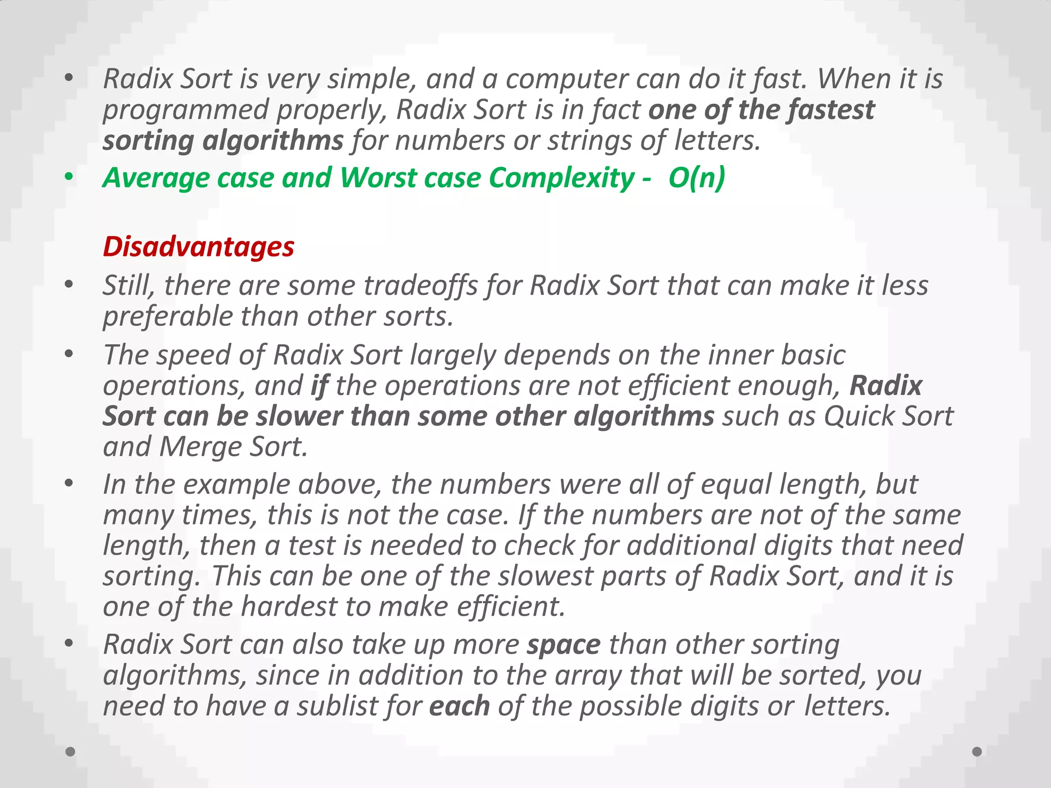 • Radix Sort is very simple, and a computer can do it fast. When it is
programmed properly, Radix Sort is in fact one of the fastest
sorting algorithms for numbers or strings of letters.
• Average case and Worst case Complexity - O(n)
Disadvantages
• Still, there are some tradeoffs for Radix Sort that can make it less
preferable than other sorts.
• The speed of Radix Sort largely depends on the inner basic
operations, and if the operations are not efficient enough, Radix
Sort can be slower than some other algorithms such as Quick Sort
and Merge Sort.
• In the example above, the numbers were all of equal length, but
many times, this is not the case. If the numbers are not of the same
length, then a test is needed to check for additional digits that need
sorting. This can be one of the slowest parts of Radix Sort, and it is
one of the hardest to make efficient.
• Radix Sort can also take up more space than other sorting
algorithms, since in addition to the array that will be sorted, you
need to have a sublist for each of the possible digits or letters.
 