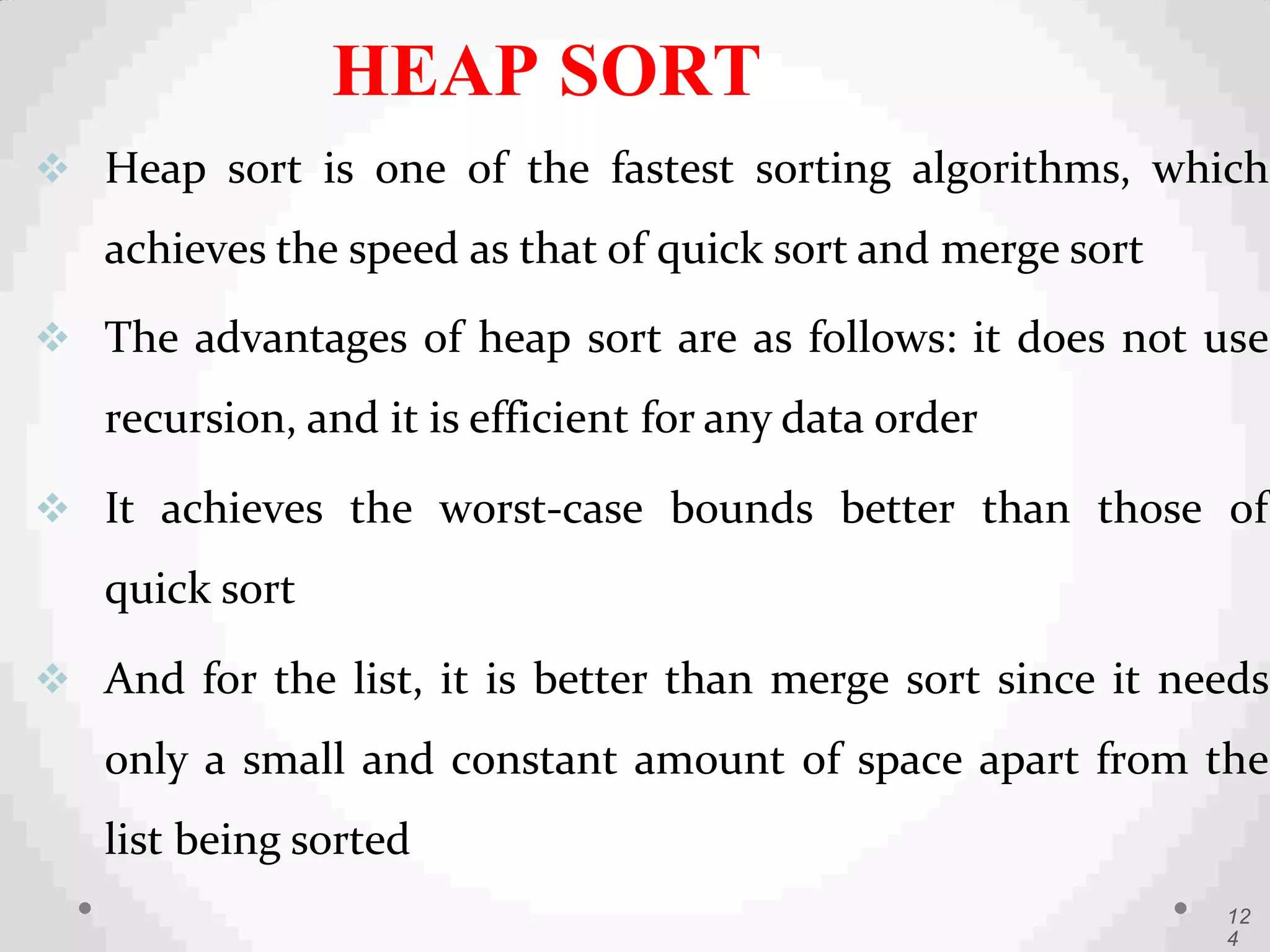  Heap sort is one of the fastest sorting algorithms, which
achieves the speed as that of quick sort and merge sort
 The advantages of heap sort are as follows: it does not use
recursion, and it is efficient for any data order
 It achieves the worst-case bounds better than those of
quick sort
 And for the list, it is better than merge sort since it needs
only a small and constant amount of space apart from the
list being sorted
12
4
HEAP SORT
 