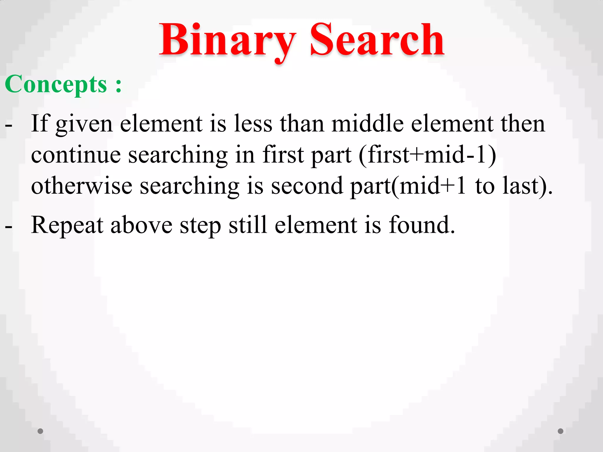 Binary Search
Concepts :
- If given element is less than middle element then
continue searching in first part (first+mid-1)
otherwise searching is second part(mid+1 to last).
- Repeat above step still element is found.
 