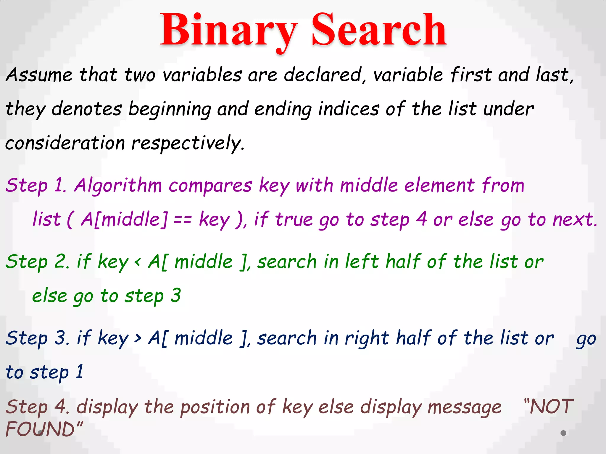 Binary Search
Assume that two variables are declared, variable first and last,
they denotes beginning and ending indices of the list under
consideration respectively.
Step 1. Algorithm compares key with middle element from
list ( A[middle] == key ), if true go to step 4 or else go to next.
Step 2. if key < A[ middle ], search in left half of the list or
else go to step 3
Step 3. if key > A[ middle ], search in right half of the list or go
to step 1
Step 4. display the position of key else display message “NOT
FOUND”
 
