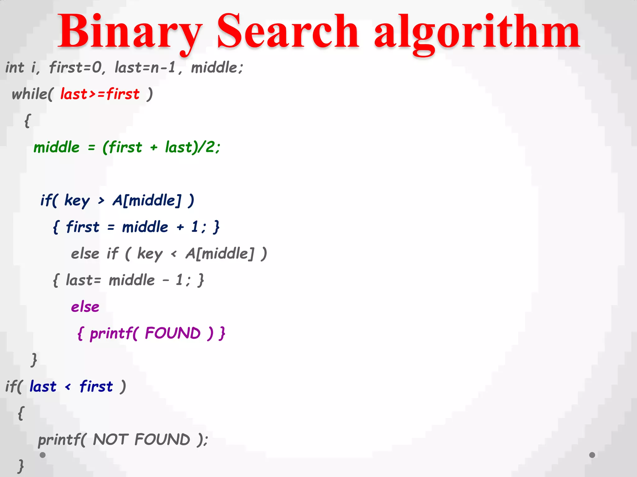 Binary Search algorithm
int i, first=0, last=n-1, middle;
while( last>=first )
{
middle = (first + last)/2;
if( key > A[middle] )
{ first = middle + 1; }
else if ( key < A[middle] )
{ last= middle – 1; }
else
{ printf( FOUND ) }
}
if( last < first )
{
printf( NOT FOUND );
}
 