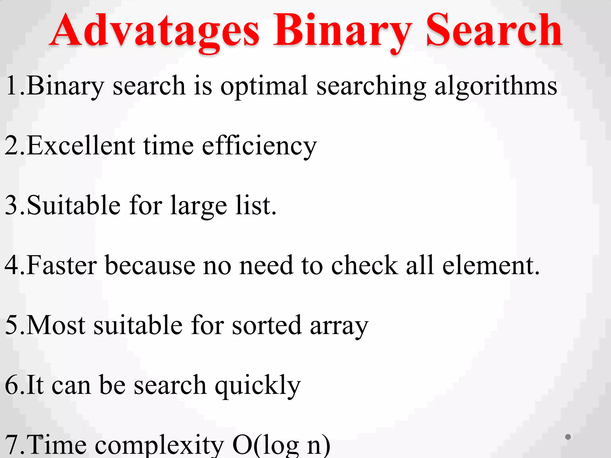 Advatages Binary Search
1.Binary search is optimal searching algorithms
2.Excellent time efficiency
3.Suitable for large list.
4.Faster because no need to check all element.
5.Most suitable for sorted array
6.It can be search quickly
7.Time complexity O(log n)
 