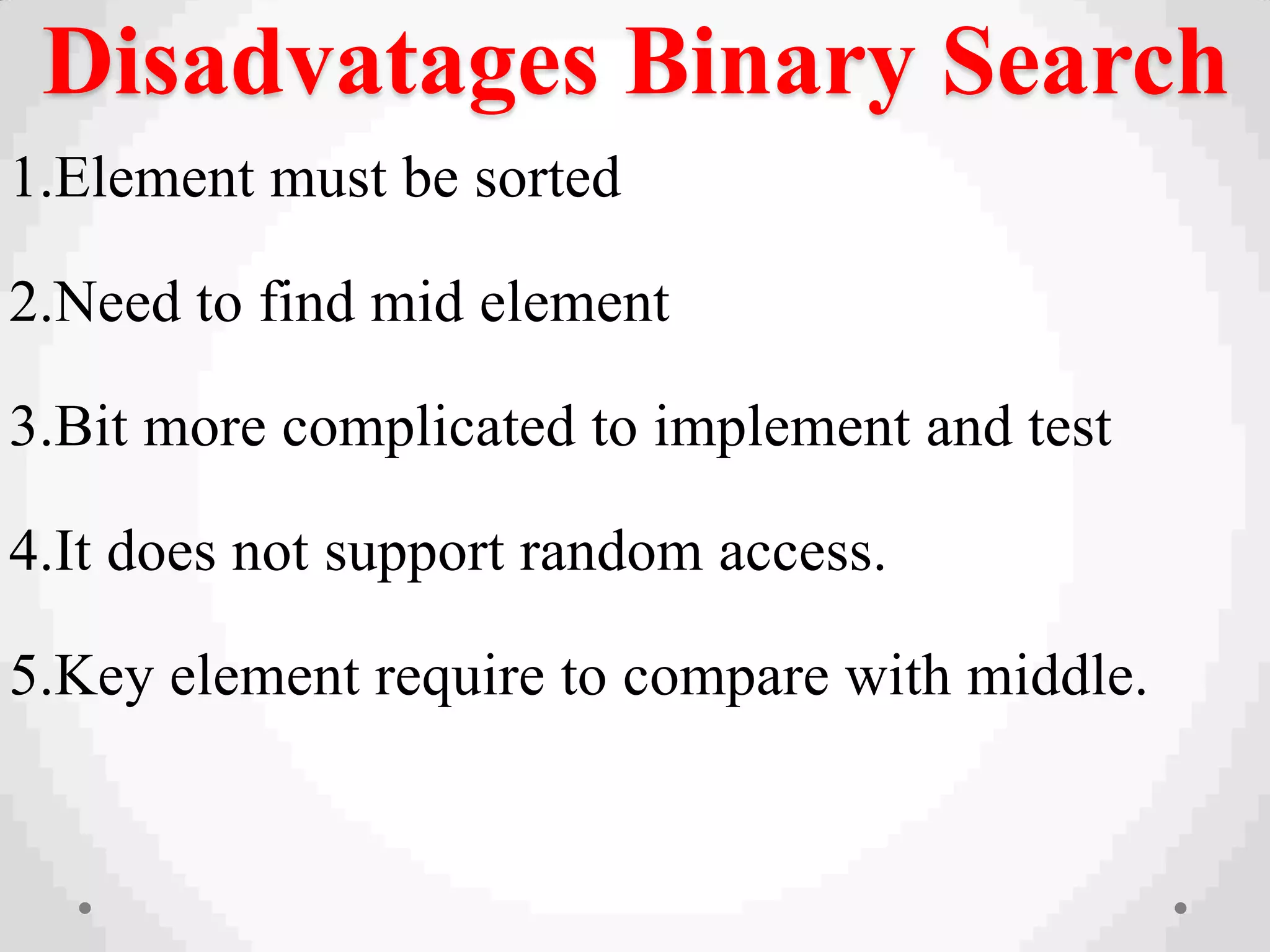 Disadvatages Binary Search
1.Element must be sorted
2.Need to find mid element
3.Bit more complicated to implement and test
4.It does not support random access.
5.Key element require to compare with middle.
 
