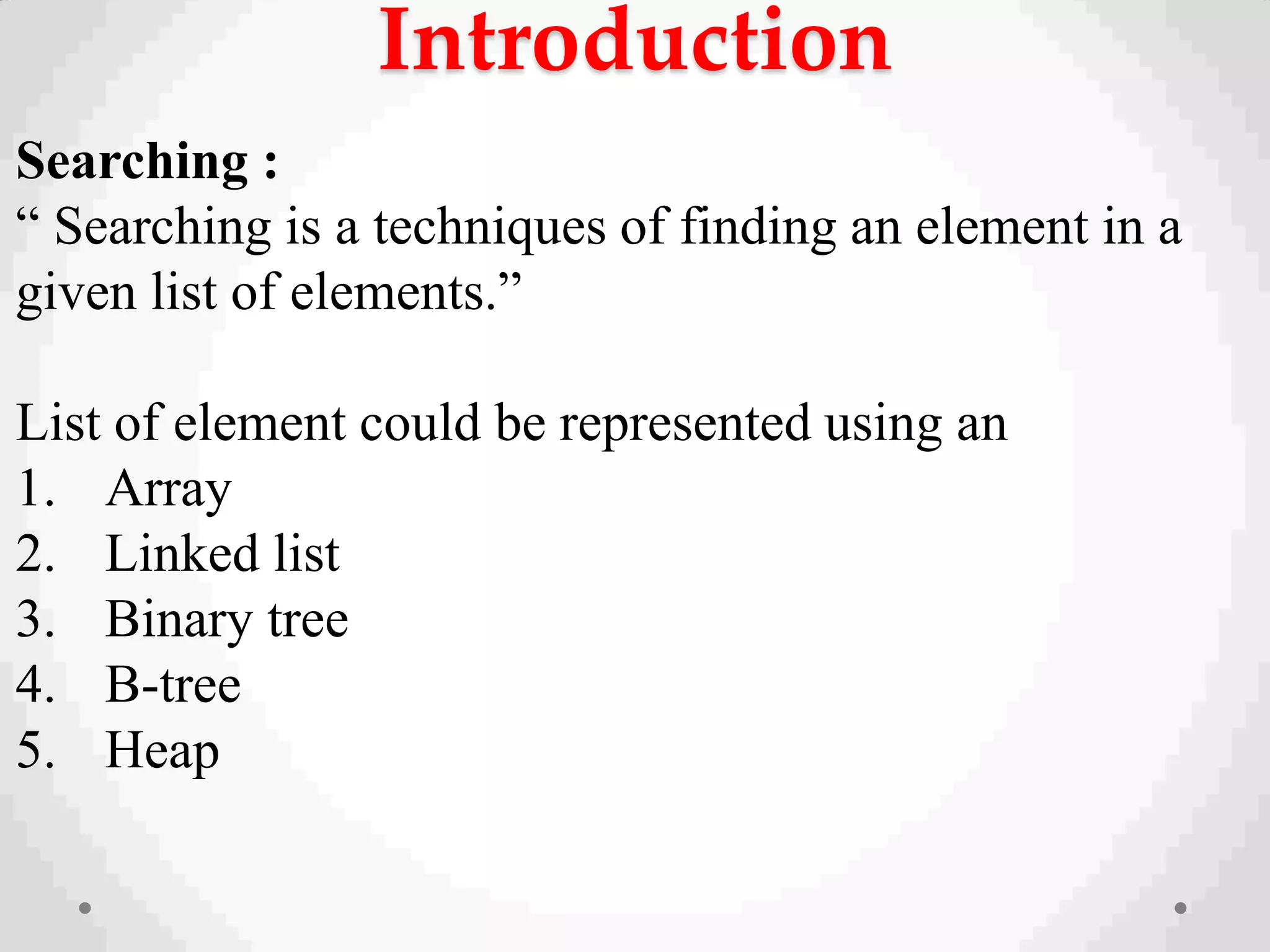 Introduction
Searching :
“ Searching is a techniques of finding an element in a
given list of elements.”
List of element could be represented using an
1. Array
2. Linked list
3. Binary tree
4. B-tree
5. Heap
 