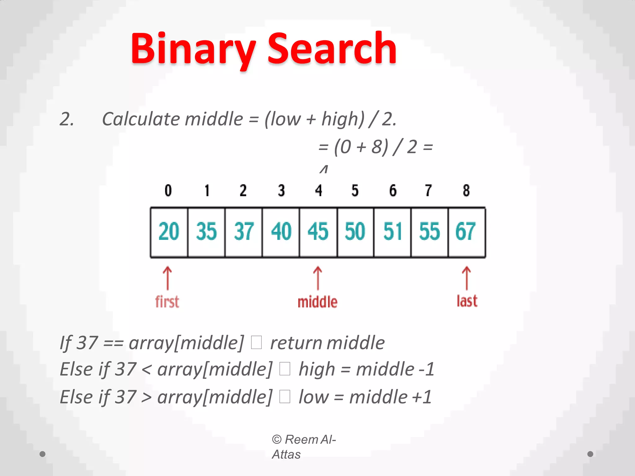© Reem Al-
Attas
Binary Search
2. Calculate middle = (low + high) / 2.
= (0 + 8) / 2 =
4.
If 37 == array[middle] return middle
Else if 37 < array[middle] high = middle -1
Else if 37 > array[middle] low = middle +1
 