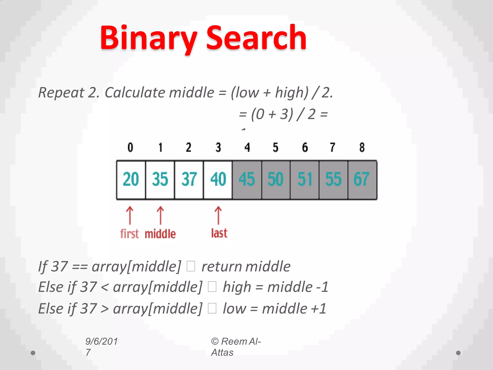Binary Search
Repeat 2. Calculate middle = (low + high) / 2.
= (0 + 3) / 2 =
1.
If 37 == array[middle] return middle
Else if 37 < array[middle] high = middle -1
Else if 37 > array[middle] low = middle +1
9/6/201
7
© Reem Al-
Attas
 