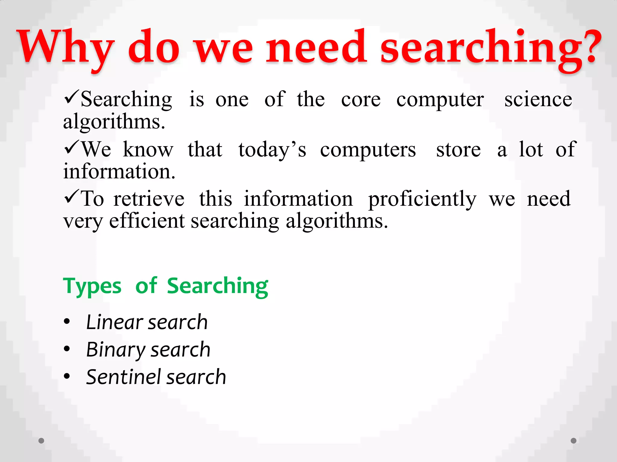 Why do we need searching?
Searching is one of the core computer science
algorithms.
We know that today’s computers store a lot of
information.
To retrieve this information proficiently we need
very efficient searching algorithms.
Types of Searching
• Linear search
• Binary search
• Sentinel search
 