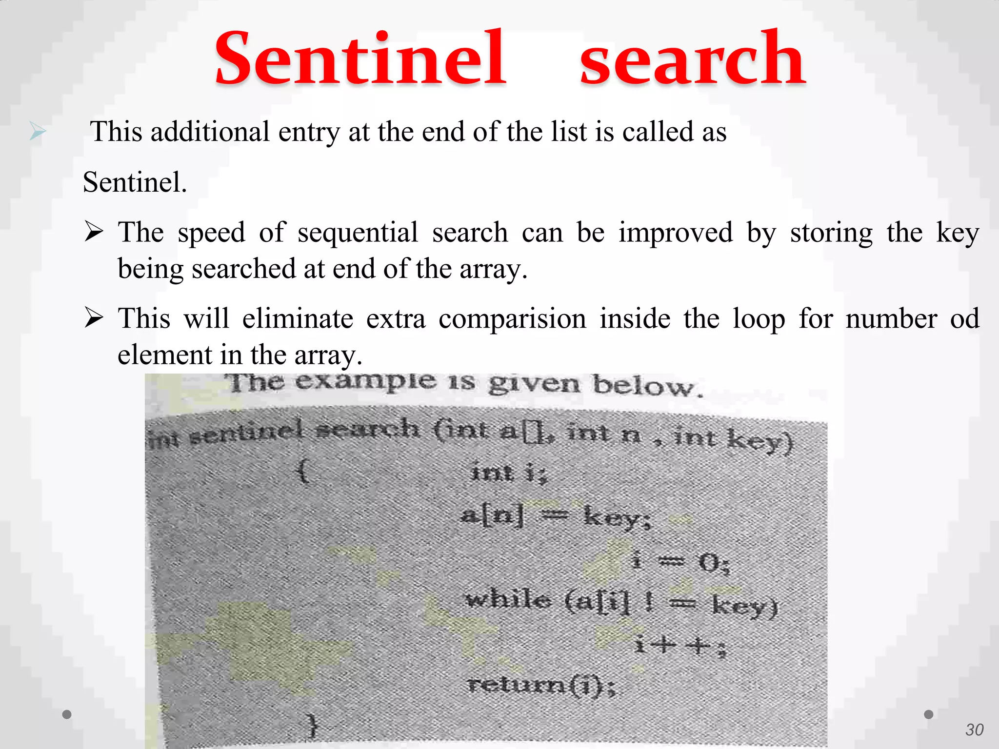  This additional entry at the end of the list is called as
Sentinel.
 The speed of sequential search can be improved by storing the key
being searched at end of the array.
 This will eliminate extra comparision inside the loop for number od
element in the array.
30
Sentinel search
 