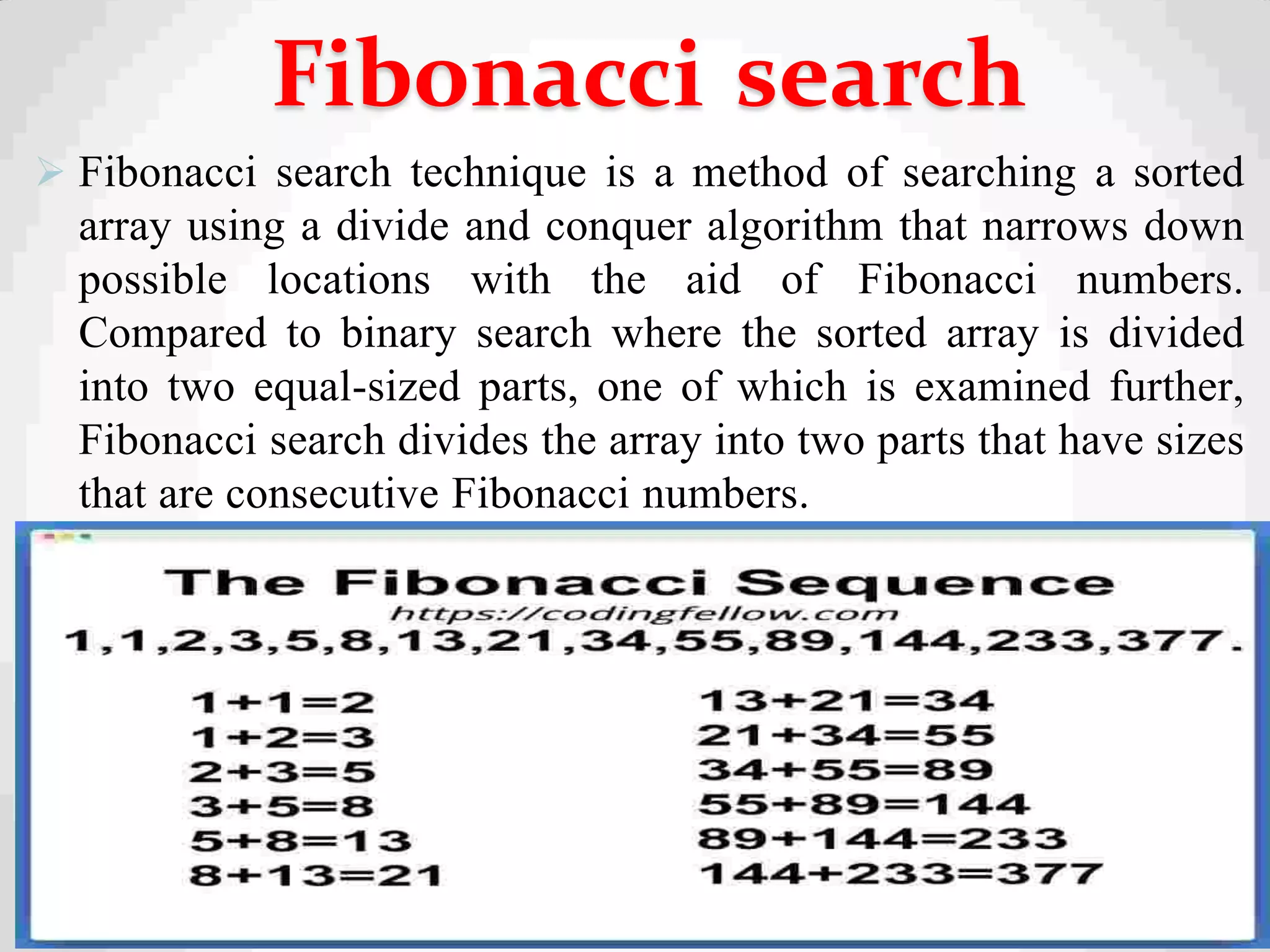  Fibonacci search technique is a method of searching a sorted
array using a divide and conquer algorithm that narrows down
possible locations with the aid of Fibonacci numbers.
Compared to binary search where the sorted array is divided
into two equal-sized parts, one of which is examined further,
Fibonacci search divides the array into two parts that have sizes
that are consecutive Fibonacci numbers.
31
Fibonacci search
 