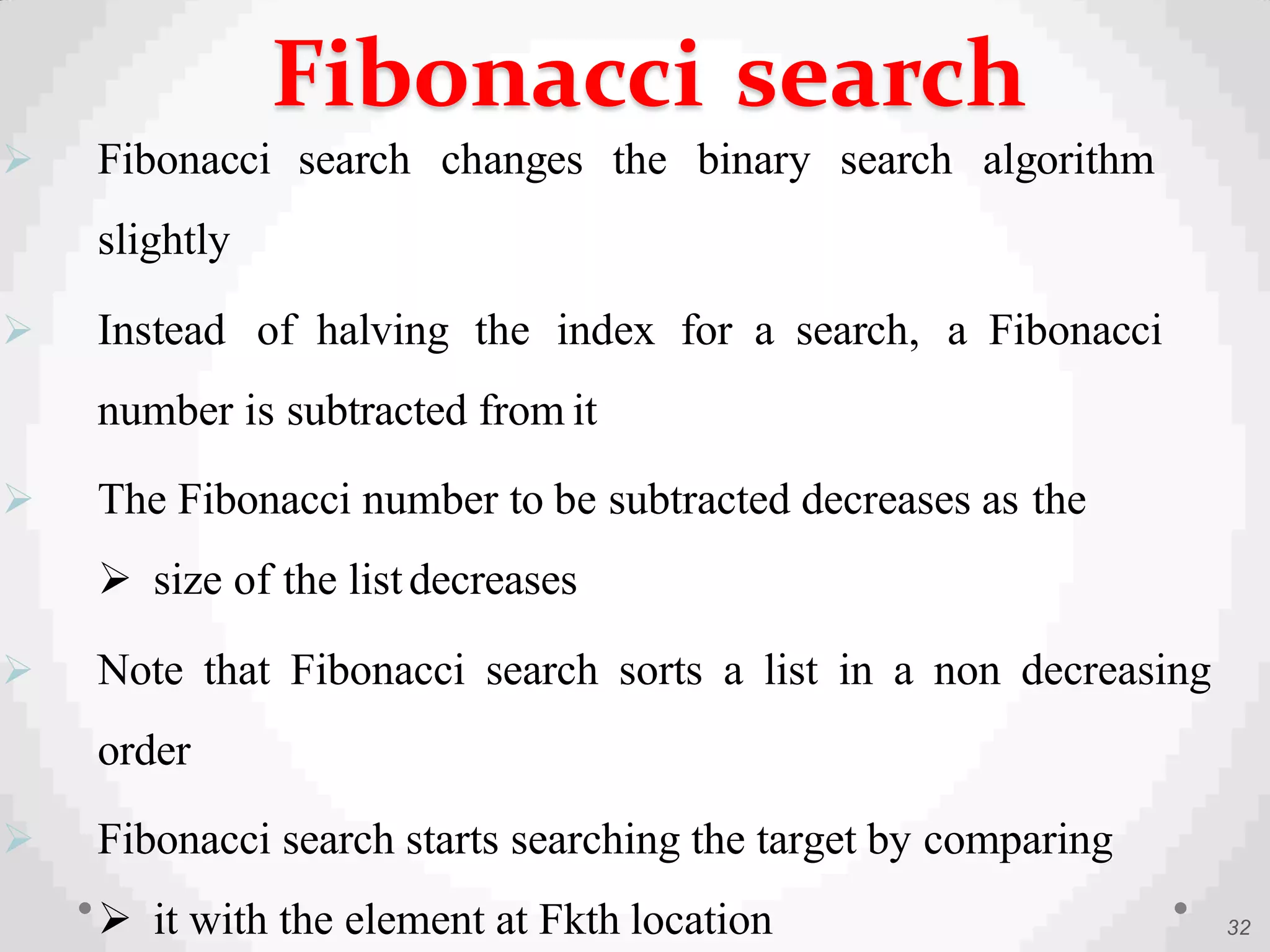  Fibonacci search changes the binary search algorithm
slightly
 Instead of halving the index for a search, a Fibonacci
number is subtracted from it
 The Fibonacci number to be subtracted decreases as the
 size of the listdecreases
 Note that Fibonacci search sorts a list in a non decreasing
order
 Fibonacci search starts searching the target by comparing
 it with the element at Fkth location 32
Fibonacci search
 