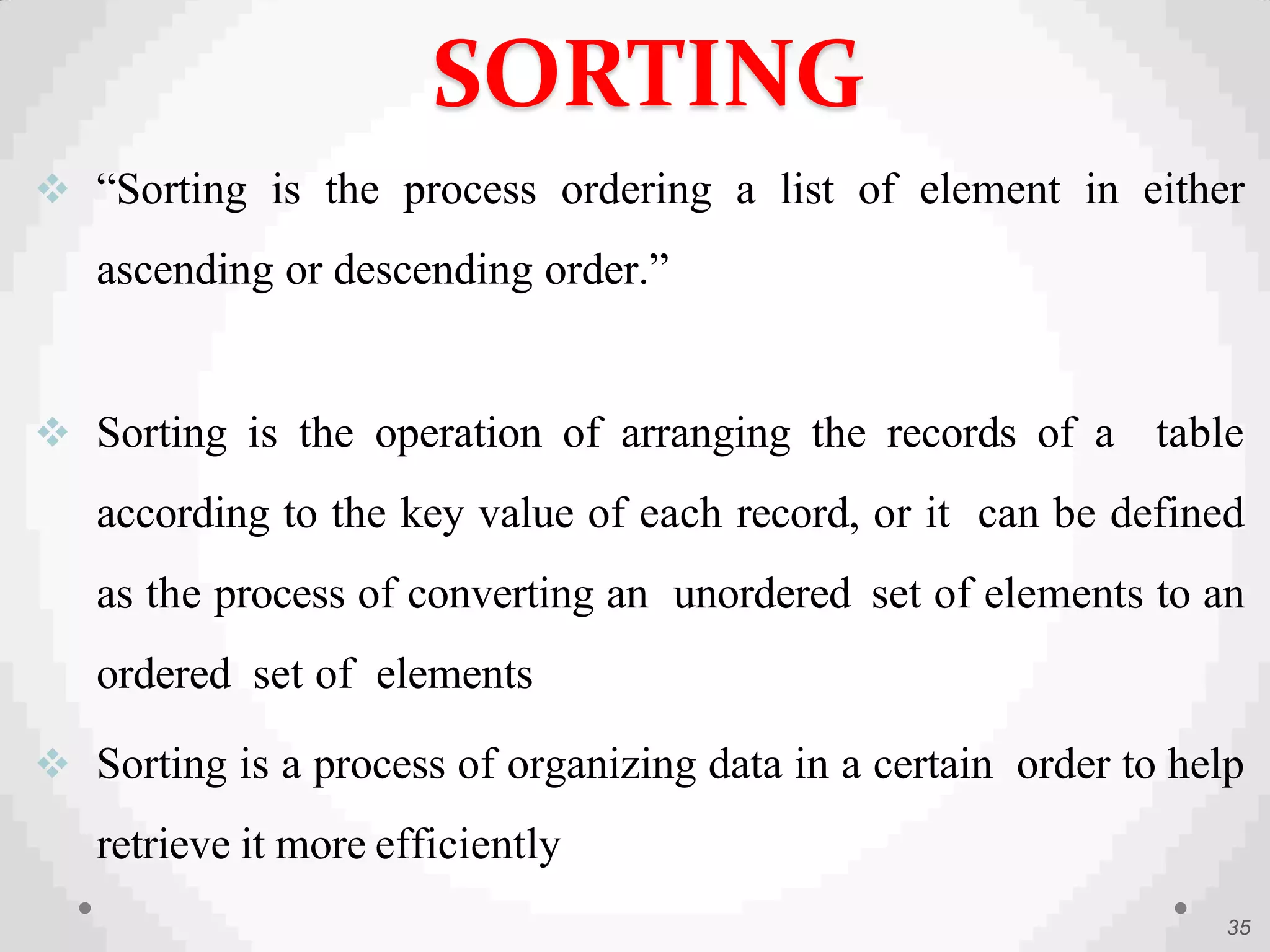  “Sorting is the process ordering a list of element in either
ascending or descending order.”
 Sorting is the operation of arranging the records of a table
according to the key value of each record, or it can be defined
as the process of converting an unordered set of elements to an
ordered set of elements
 Sorting is a process of organizing data in a certain order to help
retrieve it more efficiently
35
SORTING
 