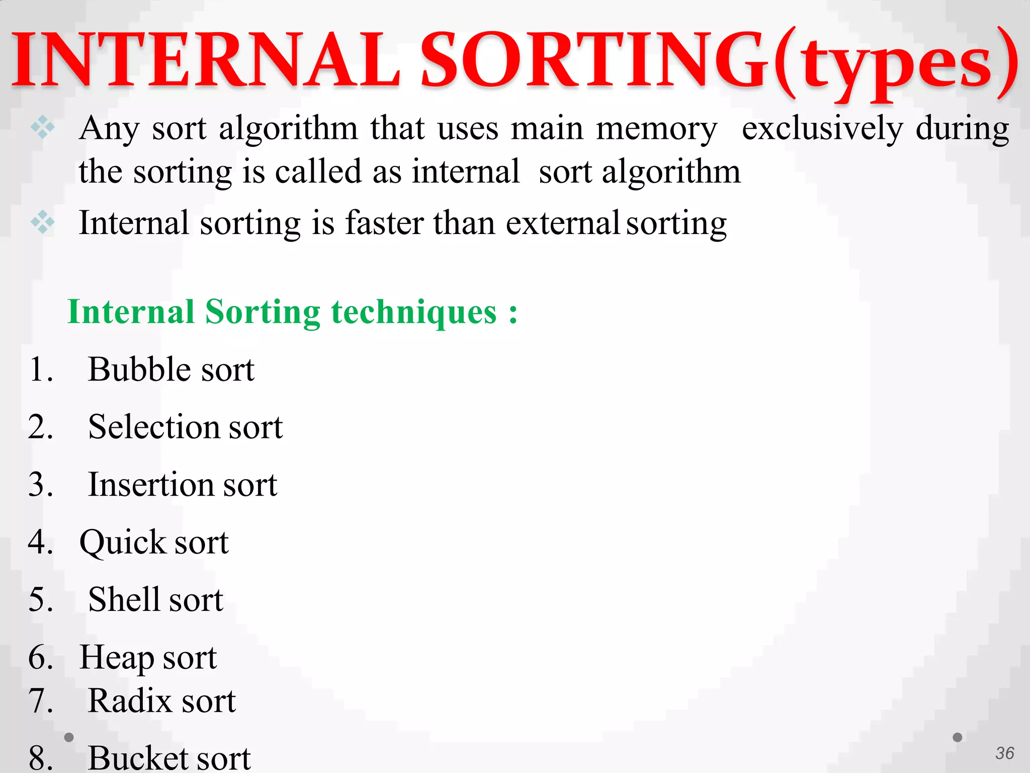  Any sort algorithm that uses main memory exclusively during
the sorting is called as internal sort algorithm
 Internal sorting is faster than externalsorting
Internal Sorting techniques :
1. Bubble sort
2. Selection sort
3. Insertion sort
4. Quick sort
5. Shell sort
6. Heap sort
7. Radix sort
8. Bucket sort 36
INTERNAL SORTING(types)
 