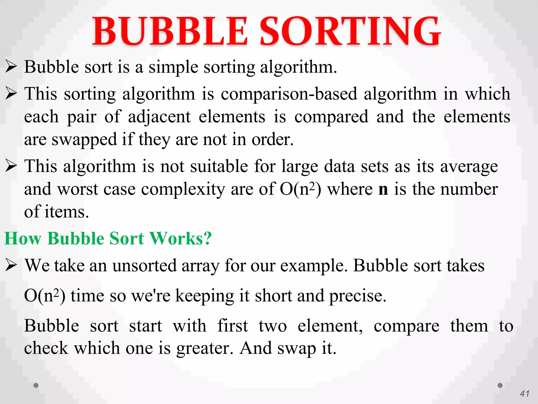  Bubble sort is a simple sorting algorithm.
 This sorting algorithm is comparison-based algorithm in which
each pair of adjacent elements is compared and the elements
are swapped if they are not in order.
 This algorithm is not suitable for large data sets as its average
and worst case complexity are of Ο(n2) where n is the number
of items.
How Bubble Sort Works?
 We take an unsorted array for our example. Bubble sort takes
Ο(n2) time so we're keeping it short and precise.
Bubble sort start with first two element, compare them to
check which one is greater. And swap it.
41
BUBBLE SORTING
 