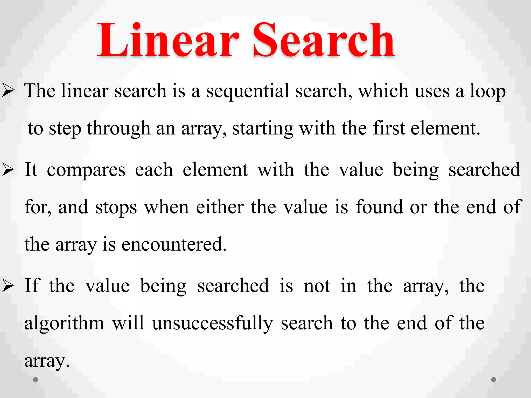 Linear Search
 The linear search is a sequential search, which uses a loop
to step through an array, starting with the first element.
 It compares each element with the value being searched
for, and stops when either the value is found or the end of
the array is encountered.
 If the value being searched is not in the array, the
algorithm will unsuccessfully search to the end of the
array.
 