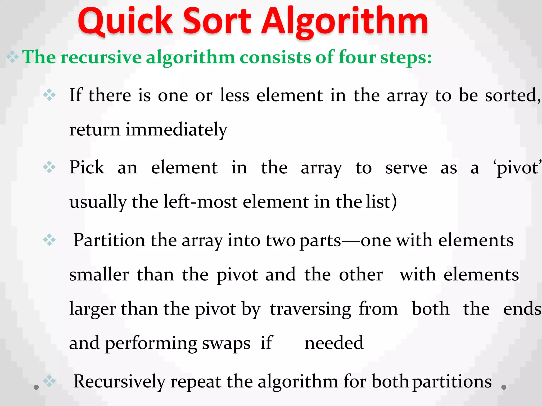 Quick Sort Algorithm
The recursive algorithm consists of four steps:
 If there is one or less element in the array to be sorted,
return immediately
 Pick an element in the array to serve as a ‘pivot’
usually the left-most element in the list)
 Partition the array into two parts—one with elements
smaller than the pivot and the other with elements
larger than the pivot by traversing from both the ends
and performing swaps if needed
 Recursively repeat the algorithm for bothpartitions
 