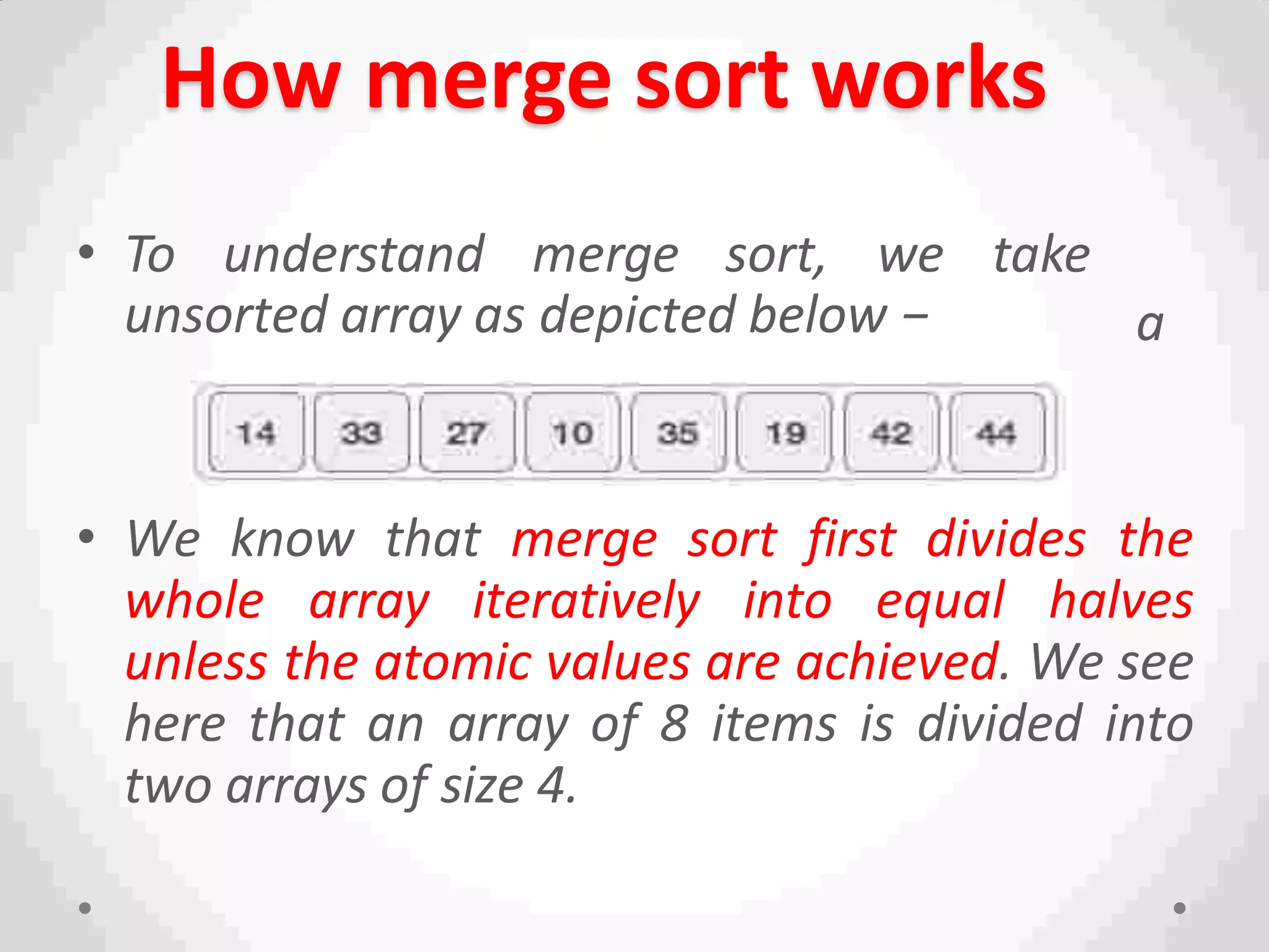 How merge sort works
take
a
n
• To understand merge sort, we
unsorted array as depicted below −
• We know that merge sort first divides the
whole array iteratively into equal halves
unless the atomic values are achieved. We see
here that an array of 8 items is divided into
two arrays of size 4.
 