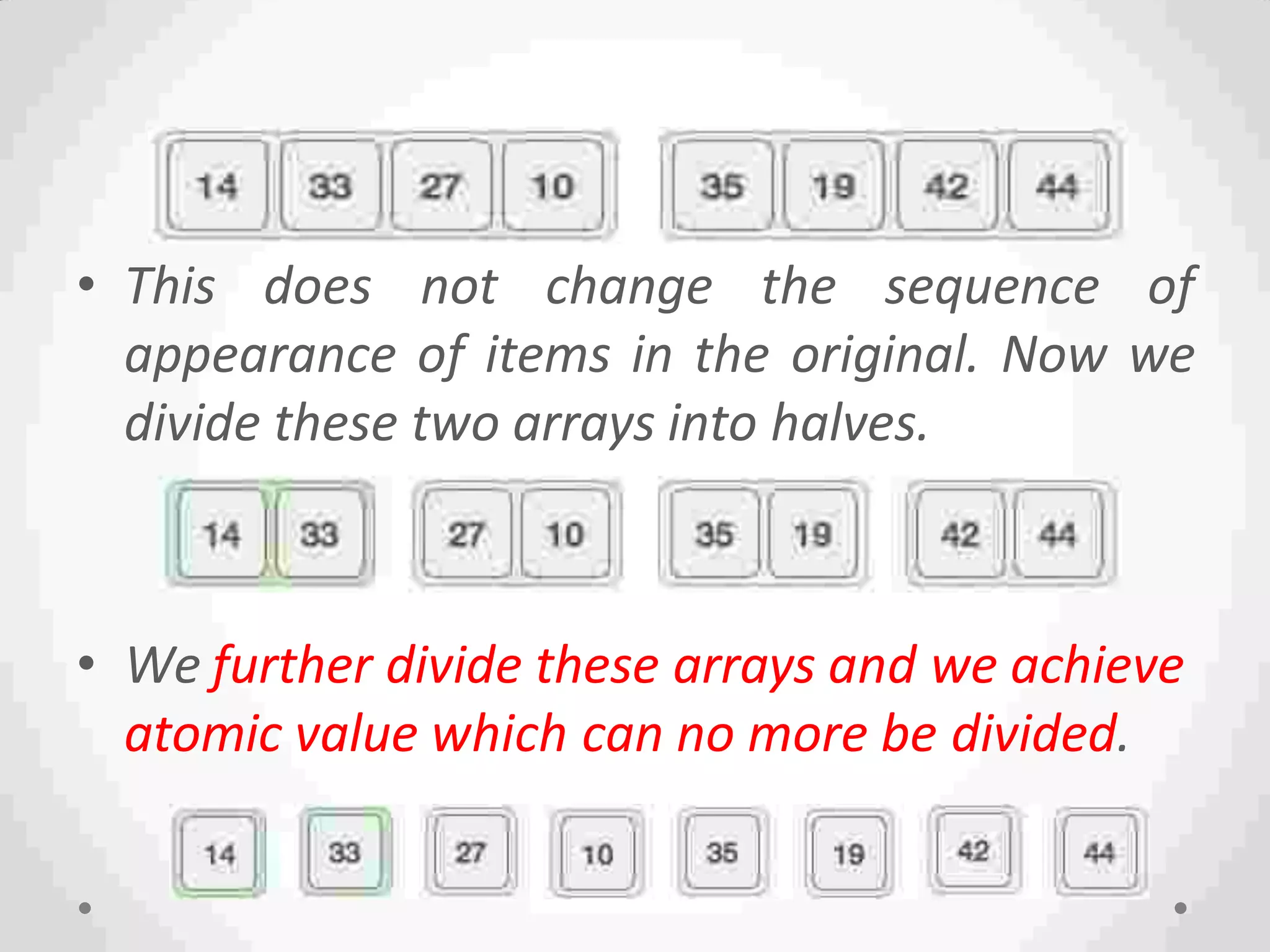 • This does not change the sequence of
appearance of items in the original. Now we
divide these two arrays into halves.
• We further divide these arrays and we achieve
atomic value which can no more be divided.
 