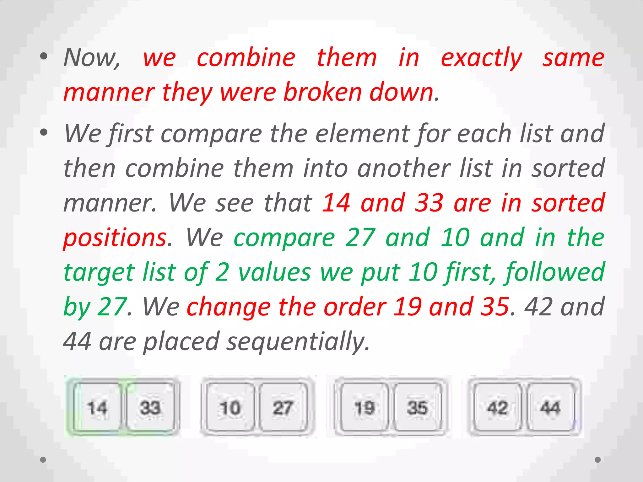 • Now, we combine them in exactly same
manner they were broken down.
• We first compare the element for each list and
then combine them into another list in sorted
manner. We see that 14 and 33 are in sorted
positions. We compare 27 and 10 and in the
target list of 2 values we put 10 first, followed
by 27. We change the order 19 and 35. 42 and
44 are placed sequentially.
 
