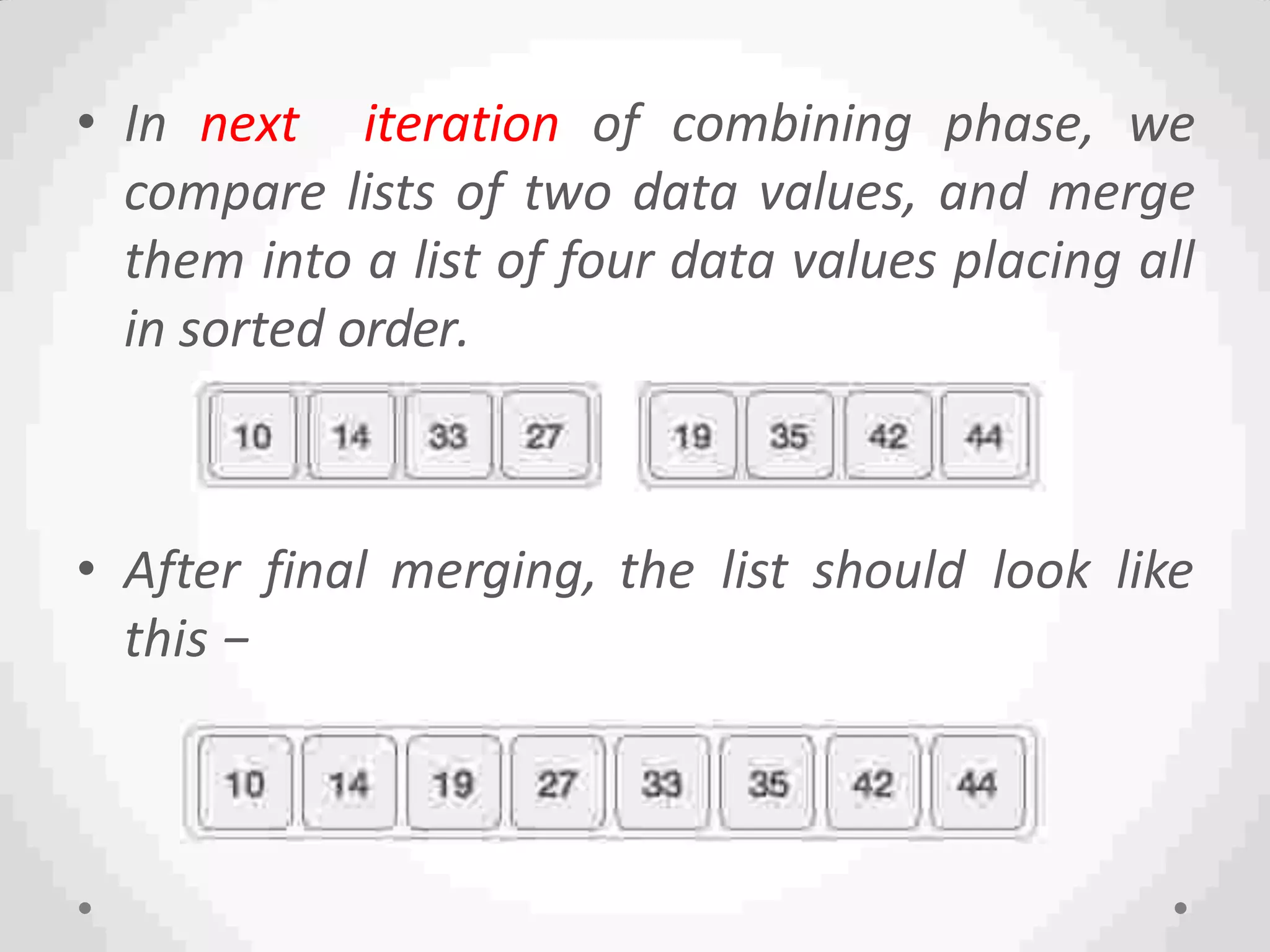 • In next iteration of combining phase, we
compare lists of two data values, and merge
them into a list of four data values placing all
in sorted order.
• After final merging, the list should look like
this −
 