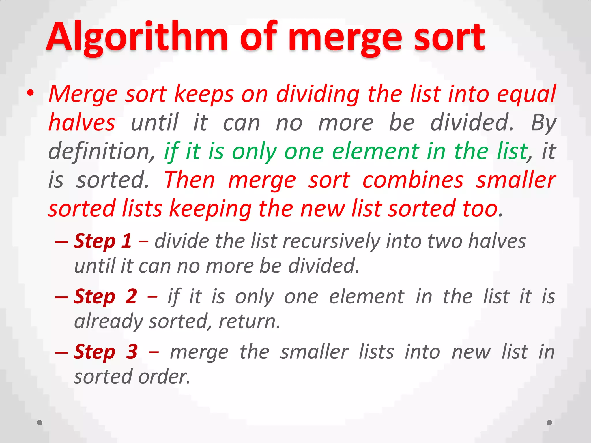 Algorithm of merge sort
• Merge sort keeps on dividing the list into equal
halves until it can no more be divided. By
definition, if it is only one element in the list, it
is sorted. Then merge sort combines smaller
sorted lists keeping the new list sorted too.
– Step 1 − divide the list recursively into two halves
until it can no more be divided.
– Step 2 − if it is only one element in the list it is
already sorted, return.
– Step 3 − merge the smaller lists into new list in
sorted order.
 