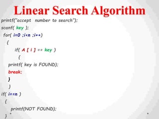 Linear Search Algorithm
printf(“accept number to search”);
scanf( key );
for( i=0 ;i<n ;i++)
{
if( A [ i ] == key )
{
printf( key is FOUND);
break;
}
}
if( i==n )
{
printf(NOT FOUND);
}
 