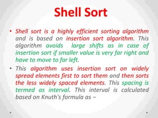 Shell Sort
• Shell sort is a highly efficient sorting algorithm
and is based on insertion sort algorithm. This
algorithm avoids large shifts as in case of
insertion sort if smaller value is very far right and
have to move to far left.
• This algorithm uses insertion sort on widely
spread elements first to sort them and then sorts
the less widely spaced elements. This spacing is
termed as interval. This interval is calculated
based on Knuth's formula as −
 