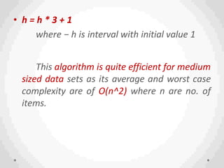 • h = h * 3 + 1
where − h is interval with initial value 1
This algorithm is quite efficient for medium
sized data sets as its average and worst case
complexity are of O(n^2) where n are no. of
items.
 