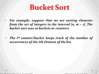  For example, suppose that we are sorting elements
from the set of integers in the interval [0, m − 1]. The
bucket sort uses m buckets or counters
 The ith counter/bucket keeps track of the number of
occurrences of the ith element of the list
11
0
Bucket Sort
 