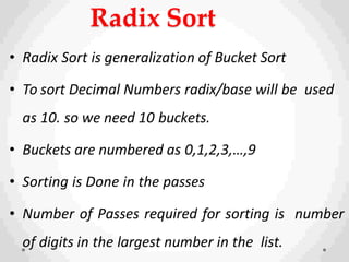 Radix Sort
• Radix Sort is generalization of Bucket Sort
• To sort Decimal Numbers radix/base will be used
as 10. so we need 10 buckets.
• Buckets are numbered as 0,1,2,3,…,9
• Sorting is Done in the passes
• Number of Passes required for sorting is number
of digits in the largest number in the list.
 