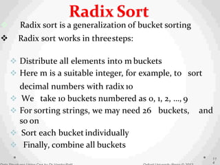  Radix sort is a generalization of bucket sorting
 Radix sort works in threesteps:
 Distribute all elements into m buckets
 Here m is a suitable integer, for example, to sort
decimal numbers with radix 10
 We take 10 buckets numbered as 0, 1, 2, …, 9
 For sorting strings, we may need 26 buckets, and
so on
 Sort each bucket individually
 Finally, combine all buckets
11
4
Radix Sort
 