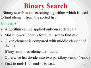 Binary Search
“Binary search is an searching algorithm which is used
to find element from the sorted list”
Concepts :
- Algorithm can be applied only on sorted data
- Mid = lower/upper - formula used to find mid
- Given element is compared with middle element of
the list.
- If key=mid then element is found
- Otherwise list divide into two part.(key <mid) (>mid)
- First to mid-1 or mid+1 to last.
 