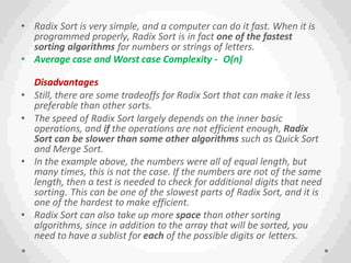 • Radix Sort is very simple, and a computer can do it fast. When it is
programmed properly, Radix Sort is in fact one of the fastest
sorting algorithms for numbers or strings of letters.
• Average case and Worst case Complexity - O(n)
Disadvantages
• Still, there are some tradeoffs for Radix Sort that can make it less
preferable than other sorts.
• The speed of Radix Sort largely depends on the inner basic
operations, and if the operations are not efficient enough, Radix
Sort can be slower than some other algorithms such as Quick Sort
and Merge Sort.
• In the example above, the numbers were all of equal length, but
many times, this is not the case. If the numbers are not of the same
length, then a test is needed to check for additional digits that need
sorting. This can be one of the slowest parts of Radix Sort, and it is
one of the hardest to make efficient.
• Radix Sort can also take up more space than other sorting
algorithms, since in addition to the array that will be sorted, you
need to have a sublist for each of the possible digits or letters.
 