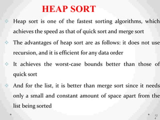  Heap sort is one of the fastest sorting algorithms, which
achieves the speed as that of quick sort and merge sort
 The advantages of heap sort are as follows: it does not use
recursion, and it is efficient for any data order
 It achieves the worst-case bounds better than those of
quick sort
 And for the list, it is better than merge sort since it needs
only a small and constant amount of space apart from the
list being sorted
12
4
HEAP SORT
 