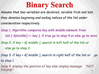 Binary Search
Assume that two variables are declared, variable first and last,
they denotes beginning and ending indices of the list under
consideration respectively.
Step 1. Algorithm compares key with middle element from
list ( A[middle] == key ), if true go to step 4 or else go to next.
Step 2. if key < A[ middle ], search in left half of the list or
else go to step 3
Step 3. if key > A[ middle ], search in right half of the list or go
to step 1
Step 4. display the position of key else display message “NOT
FOUND”
 