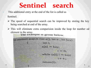  This additional entry at the end of the list is called as
Sentinel.
 The speed of sequential search can be improved by storing the key
being searched at end of the array.
 This will eliminate extra comparision inside the loop for number od
element in the array.
30
Sentinel search
 